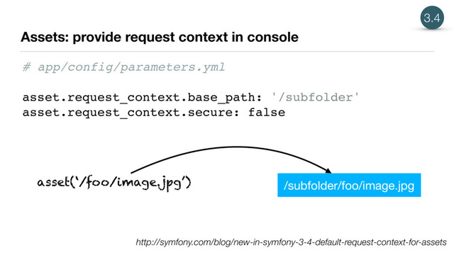 Assets: provide request context in console
3.4
http://symfony.com/blog/new-in-symfony-3-4-default-request-context-for-assets
# app/config/parameters.yml
asset.request_context.base_path: '/subfolder'
asset.request_context.secure: false
asset(‘/foo/image.jpg’) /subfolder/foo/image.jpg
