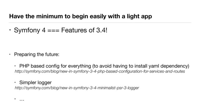 Have the minimum to begin easily with a light app
• Symfony 4 === Features of 3.4!

• Preparing the future:

• PHP based conﬁg for everything (to avoid having to install yaml dependency)

http://symfony.com/blog/new-in-symfony-3-4-php-based-conﬁguration-for-services-and-routes
• Simpler logger

http://symfony.com/blog/new-in-symfony-3-4-minimalist-psr-3-logger
• …
