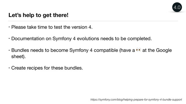 Let’s help to get there!
• Please take time to test the version 4.

• Documentation on Symfony 4 evolutions needs to be completed.

• Bundles needs to become Symfony 4 compatible (have a  at the Google
sheet).

• Create recipes for these bundles.
https://symfony.com/blog/helping-prepare-for-symfony-4-bundle-support
4.0
