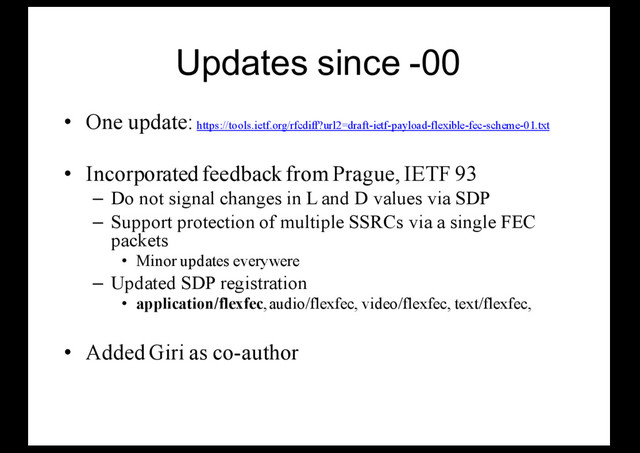 Updates since -00
• One update: https://tools.ietf.org/rfcdiff?url2=draft-ietf-payload-flexible-fec-scheme-01.txt
• Incorporated feedback from Prague, IETF 93
– Do not signal changes in L and D values via SDP
– Support protection of multiple SSRCs via a single FEC
packets
• Minor updates everywere
– Updated SDP registration
• application/flexfec,audio/flexfec, video/flexfec, text/flexfec,
• Added Giri as co-author
