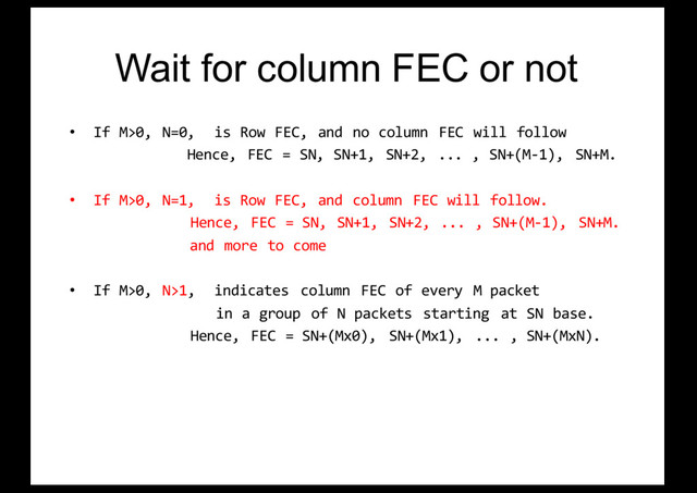 Wait for column FEC or not
• If M>0, N=0, is Row FEC, and no column FEC will follow
Hence, FEC = SN, SN+1, SN+2, ... , SN+(M-1), SN+M.
• If M>0, N=1, is Row FEC, and column FEC will follow.
Hence, FEC = SN, SN+1, SN+2, ... , SN+(M-1), SN+M.
and more to come
• If M>0, N>1, indicates column FEC of every M packet
in a group of N packets starting at SN base.
Hence, FEC = SN+(Mx0), SN+(Mx1), ... , SN+(MxN).
