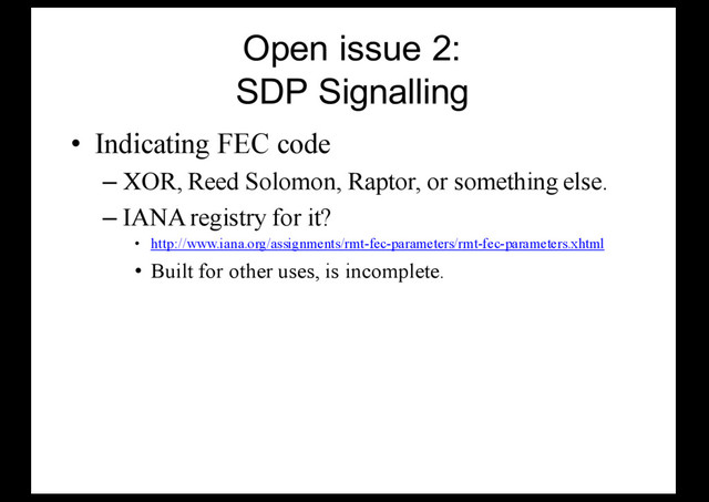 Open issue 2:
SDP Signalling
• Indicating FEC code
– XOR, Reed Solomon, Raptor, or something else.
– IANA registry for it?
• http://www.iana.org/assignments/rmt-fec-parameters/rmt-fec-parameters.xhtml
• Built for other uses, is incomplete.
