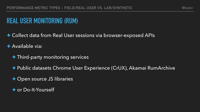 PERFORMANCE METRIC TYPES - FIELD/REAL USER VS. LAB/SYNTHETIC
REAL USER MONITORING (RUM)
✦ Collect data from Real User sessions via browser-exposed APIs
✦ Available via:
✦ Third-party monitoring services
✦ Public datasets Chrome User Experience (CrUX), Akamai RumArchive
✦ Open source JS libraries
✦ or Do-It-Yourself
@ksylor
