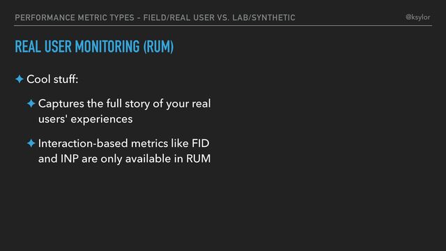 PERFORMANCE METRIC TYPES - FIELD/REAL USER VS. LAB/SYNTHETIC
REAL USER MONITORING (RUM)
✦ Cool stuff:
✦ Captures the full story of your real
users' experiences
✦ Interaction-based metrics like FID
and INP are only available in RUM
@ksylor
