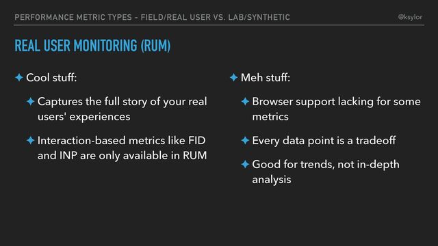 PERFORMANCE METRIC TYPES - FIELD/REAL USER VS. LAB/SYNTHETIC
REAL USER MONITORING (RUM)
✦ Cool stuff:
✦ Captures the full story of your real
users' experiences
✦ Interaction-based metrics like FID
and INP are only available in RUM
✦ Meh stuff:
✦ Browser support lacking for some
metrics
✦ Every data point is a tradeoff
✦ Good for trends, not in-depth
analysis
@ksylor
