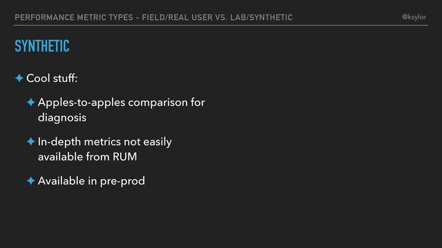 PERFORMANCE METRIC TYPES - FIELD/REAL USER VS. LAB/SYNTHETIC
SYNTHETIC
✦ Cool stuff:
✦ Apples-to-apples comparison for
diagnosis
✦ In-depth metrics not easily
available from RUM
✦ Available in pre-prod
@ksylor

