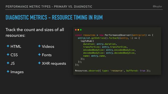 PERFORMANCE METRIC TYPES - PRIMARY VS. DIAGNOSTIC
DIAGNOSTIC METRICS - RESOURCE TIMING IN RUM
Track the count and sizes of all
resources:
@ksylor
✦ HTML
✦ CSS
✦ JS
✦ Images
✦ Videos
✦ Fonts
✦ XHR requests
