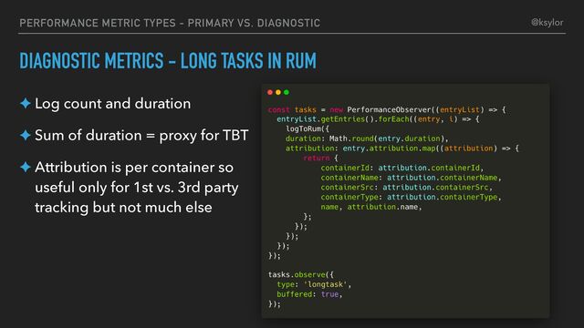 PERFORMANCE METRIC TYPES - PRIMARY VS. DIAGNOSTIC
DIAGNOSTIC METRICS - LONG TASKS IN RUM
✦ Log count and duration
✦ Sum of duration = proxy for TBT
✦ Attribution is per container so
useful only for 1st vs. 3rd party
tracking but not much else
@ksylor
