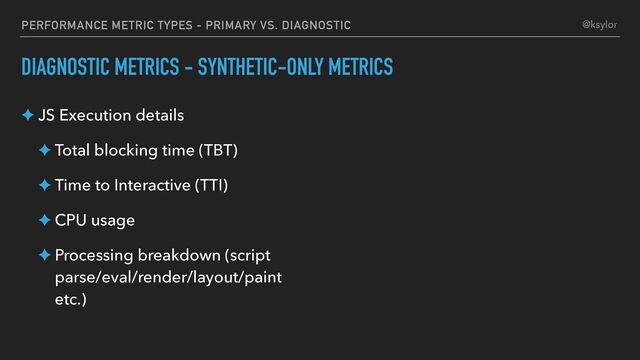 PERFORMANCE METRIC TYPES - PRIMARY VS. DIAGNOSTIC
DIAGNOSTIC METRICS - SYNTHETIC-ONLY METRICS
✦ JS Execution details
✦ Total blocking time (TBT)
✦ Time to Interactive (TTI)
✦ CPU usage
✦ Processing breakdown (script
parse/eval/render/layout/paint
etc.)
@ksylor
