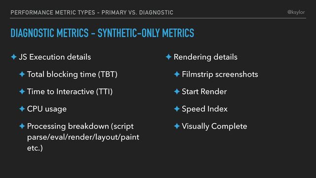 PERFORMANCE METRIC TYPES - PRIMARY VS. DIAGNOSTIC
DIAGNOSTIC METRICS - SYNTHETIC-ONLY METRICS
✦ JS Execution details
✦ Total blocking time (TBT)
✦ Time to Interactive (TTI)
✦ CPU usage
✦ Processing breakdown (script
parse/eval/render/layout/paint
etc.)
✦ Rendering details
✦ Filmstrip screenshots
✦ Start Render
✦ Speed Index
✦ Visually Complete
@ksylor
