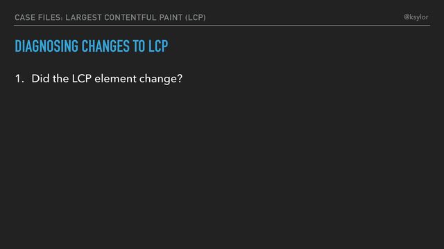 CASE FILES: LARGEST CONTENTFUL PAINT (LCP)
DIAGNOSING CHANGES TO LCP
1. Did the LCP element change?
@ksylor

