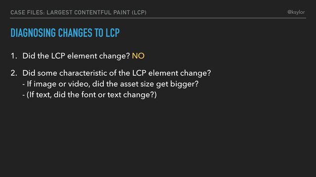 DIAGNOSING CHANGES TO LCP
1. Did the LCP element change? NO
2. Did some characteristic of the LCP element change?
- If image or video, did the asset size get bigger?
- (If text, did the font or text change?)
CASE FILES: LARGEST CONTENTFUL PAINT (LCP) @ksylor
