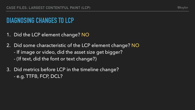 DIAGNOSING CHANGES TO LCP
1. Did the LCP element change? NO
2. Did some characteristic of the LCP element change? NO
- If image or video, did the asset size get bigger?
- (If text, did the font or text change?)
3. Did metrics before LCP in the timeline change?
- e.g. TTFB, FCP, DCL?
CASE FILES: LARGEST CONTENTFUL PAINT (LCP) @ksylor
