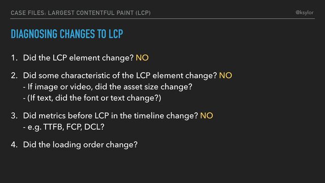 DIAGNOSING CHANGES TO LCP
1. Did the LCP element change? NO
2. Did some characteristic of the LCP element change? NO
- If image or video, did the asset size change?
- (If text, did the font or text change?)
3. Did metrics before LCP in the timeline change? NO
- e.g. TTFB, FCP, DCL?
4. Did the loading order change?
CASE FILES: LARGEST CONTENTFUL PAINT (LCP) @ksylor
