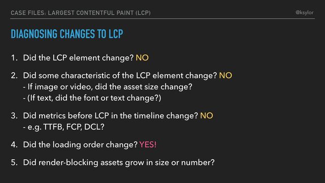 DIAGNOSING CHANGES TO LCP
1. Did the LCP element change? NO
2. Did some characteristic of the LCP element change? NO
- If image or video, did the asset size change?
- (If text, did the font or text change?)
3. Did metrics before LCP in the timeline change? NO
- e.g. TTFB, FCP, DCL?
4. Did the loading order change? YES!
5. Did render-blocking assets grow in size or number?
CASE FILES: LARGEST CONTENTFUL PAINT (LCP) @ksylor
