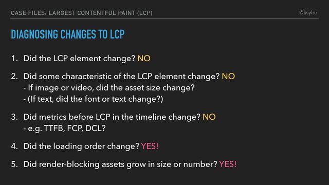 DIAGNOSING CHANGES TO LCP
1. Did the LCP element change? NO
2. Did some characteristic of the LCP element change? NO
- If image or video, did the asset size change?
- (If text, did the font or text change?)
3. Did metrics before LCP in the timeline change? NO
- e.g. TTFB, FCP, DCL?
4. Did the loading order change? YES!
5. Did render-blocking assets grow in size or number? YES!
CASE FILES: LARGEST CONTENTFUL PAINT (LCP) @ksylor

