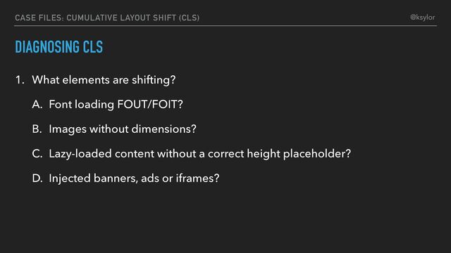 DIAGNOSING CLS
1. What elements are shifting?
A. Font loading FOUT/FOIT?
B. Images without dimensions?
C. Lazy-loaded content without a correct height placeholder?
D. Injected banners, ads or iframes?
CASE FILES: CUMULATIVE LAYOUT SHIFT (CLS) @ksylor
