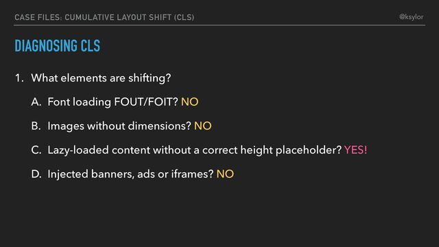 DIAGNOSING CLS
1. What elements are shifting?
A. Font loading FOUT/FOIT? NO
B. Images without dimensions? NO
C. Lazy-loaded content without a correct height placeholder? YES!
D. Injected banners, ads or iframes? NO
CASE FILES: CUMULATIVE LAYOUT SHIFT (CLS) @ksylor
