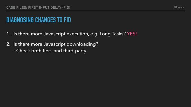 DIAGNOSING CHANGES TO FID
1. Is there more Javascript execution, e.g. Long Tasks? YES!
2. Is there more Javascript downloading?
- Check both ﬁrst- and third-party
CASE FILES: FIRST INPUT DELAY (FID) @ksylor
