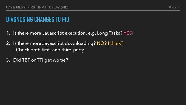 DIAGNOSING CHANGES TO FID
1. Is there more Javascript execution, e.g. Long Tasks? YES!
2. Is there more Javascript downloading? NO? I think?
- Check both ﬁrst- and third-party
3. Did TBT or TTI get worse?
CASE FILES: FIRST INPUT DELAY (FID) @ksylor

