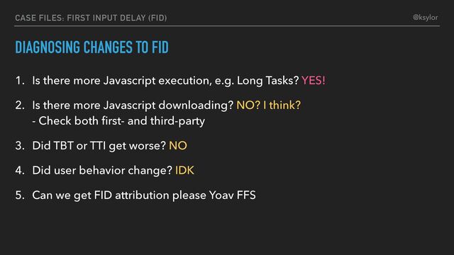 DIAGNOSING CHANGES TO FID
1. Is there more Javascript execution, e.g. Long Tasks? YES!
2. Is there more Javascript downloading? NO? I think?
- Check both ﬁrst- and third-party
3. Did TBT or TTI get worse? NO
4. Did user behavior change? IDK
5. Can we get FID attribution please Yoav FFS
CASE FILES: FIRST INPUT DELAY (FID) @ksylor
