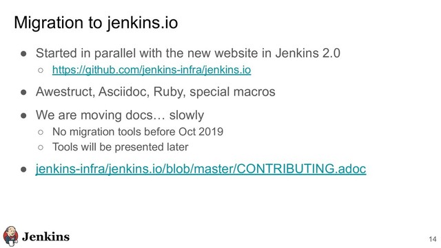 Migration to jenkins.io
● Started in parallel with the new website in Jenkins 2.0
○ https://github.com/jenkins-infra/jenkins.io
● Awestruct, Asciidoc, Ruby, special macros
● We are moving docs… slowly
○ No migration tools before Oct 2019
○ Tools will be presented later
● jenkins-infra/jenkins.io/blob/master/CONTRIBUTING.adoc
14
