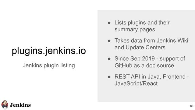 16
plugins.jenkins.io
Jenkins plugin listing
● Lists plugins and their
summary pages
● Takes data from Jenkins Wiki
and Update Centers
● Since Sep 2019 - support of
GitHub as a doc source
● REST API in Java, Frontend -
JavaScript/React
