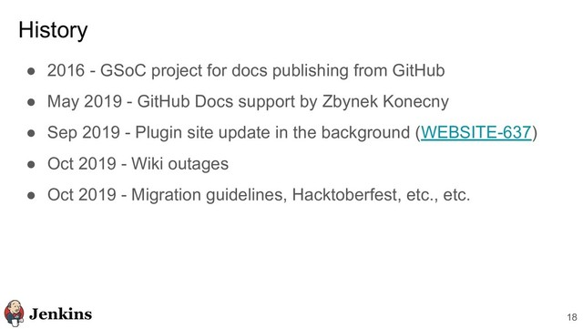 18
History
● 2016 - GSoC project for docs publishing from GitHub
● May 2019 - GitHub Docs support by Zbynek Konecny
● Sep 2019 - Plugin site update in the background (WEBSITE-637)
● Oct 2019 - Wiki outages
● Oct 2019 - Migration guidelines, Hacktoberfest, etc., etc.
