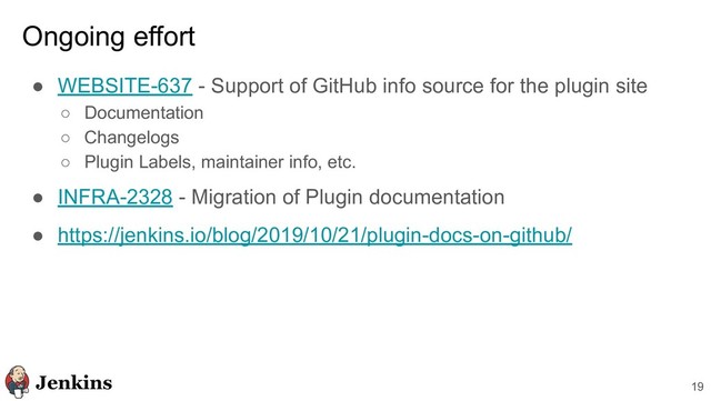 19
Ongoing effort
● WEBSITE-637 - Support of GitHub info source for the plugin site
○ Documentation
○ Changelogs
○ Plugin Labels, maintainer info, etc.
● INFRA-2328 - Migration of Plugin documentation
● https://jenkins.io/blog/2019/10/21/plugin-docs-on-github/
