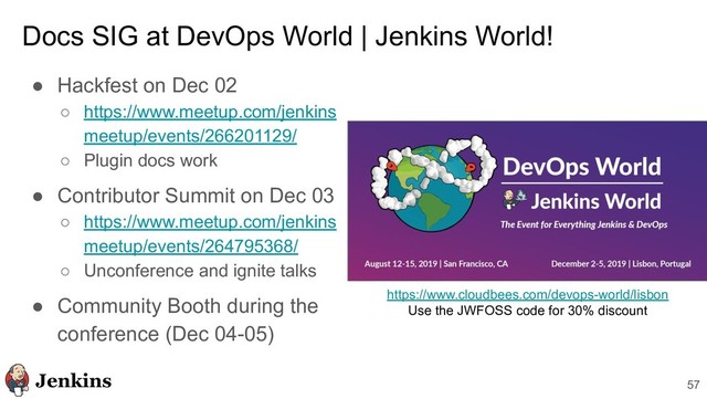 Docs SIG at DevOps World | Jenkins World!
● Hackfest on Dec 02
○ https://www.meetup.com/jenkins
meetup/events/266201129/
○ Plugin docs work
● Contributor Summit on Dec 03
○ https://www.meetup.com/jenkins
meetup/events/264795368/
○ Unconference and ignite talks
● Community Booth during the
conference (Dec 04-05)
57
https://www.cloudbees.com/devops-world/lisbon
Use the JWFOSS code for 30% discount
