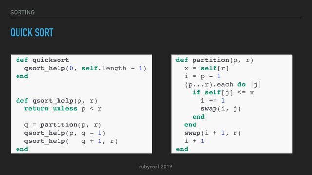 rubyconf 2019
SORTING
QUICK SORT
def quicksort
qsort_help(0, self.length - 1)
end
def qsort_help(p, r)
return unless p < r
q = partition(p, r)
qsort_help(p, q - 1)
qsort_help( q + 1, r)
end
def partition(p, r)
x = self[r]
i = p - 1
(p...r).each do |j|
if self[j] <= x
i += 1
swap(i, j)
end
end
swap(i + 1, r)
i + 1
end
