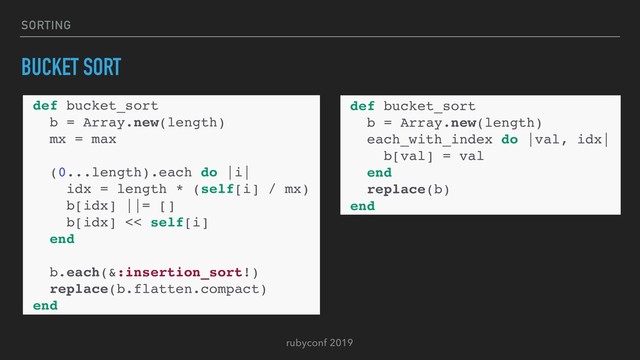 rubyconf 2019
SORTING
BUCKET SORT
def bucket_sort
b = Array.new(length)
each_with_index do |val, idx|
b[val] = val
end
replace(b)
end
def bucket_sort
b = Array.new(length)
mx = max
(0...length).each do |i|
idx = length * (self[i] / mx)
b[idx] ||= []
b[idx] << self[i]
end
b.each(&:insertion_sort!)
replace(b.flatten.compact)
end
