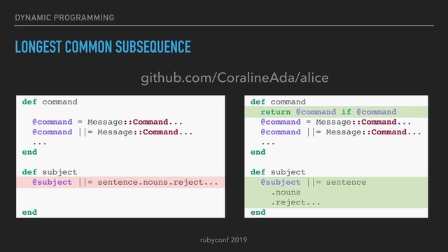 rubyconf 2019
DYNAMIC PROGRAMMING
LONGEST COMMON SUBSEQUENCE
def command
return @command if @command
@command = Message::Command...
@command ||= Message::Command...
...
end
def subject
@subject ||= sentence
.nouns
.reject...
end
def command
@command = Message::Command...
@command ||= Message::Command...
...
end
def subject
@subject ||= sentence.nouns.reject...
end
github.com/CoralineAda/alice
