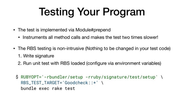 Testing Your Program
• The test is implemented via Module#prepend

• Instruments all method calls and makes the test two times slower!

• The RBS testing is non-intrusive (Nothing to be changed in your test code)

1. Write signature

2. Run unit test with RBS loaded (conﬁgure via environment variables)
$ RUBYOPT='-rbundler/setup -rruby/signature/test/setup' \
RBS_TEST_TARGET='Goodcheck::*' \
bundle exec rake test
