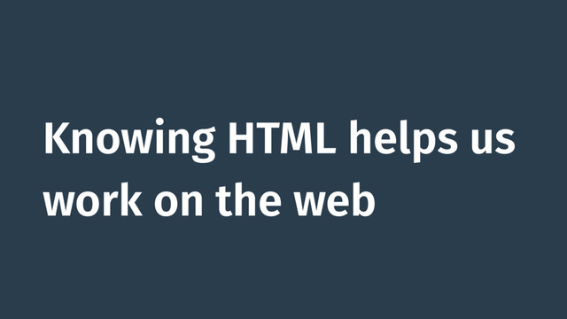 Knowing HTML helps us
work on the web
