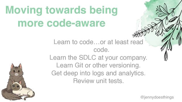 Moving towards being
more code-aware
Learn to code…or at least read
code
.

Learn the SDLC at your company
.

Learn Git or other versioning
.

Get deep into logs and analytics
.

Review unit tests.
@jennydoesthings
