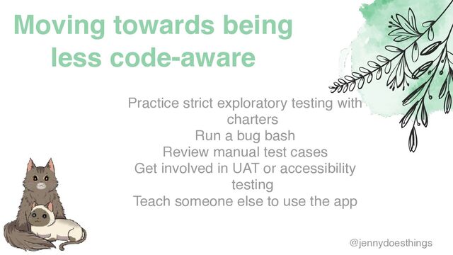 Moving towards being
less code-aware
Practice strict exploratory testing with
charter
s

Run a bug bas
h

Review manual test case
s

Get involved in UAT or accessibility
testin
g

Teach someone else to use the app
@jennydoesthings
