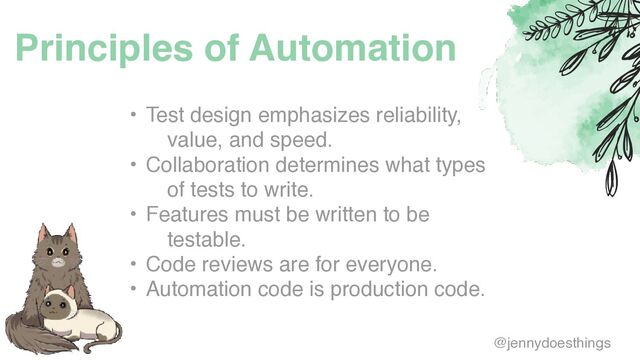 Principles of Automation
• Test design emphasizes reliability,
value, and speed
.

• Collaboration determines what types
of tests to write
.

• Features must be written to be
testable
.

• Code reviews are for everyone
.

• Automation code is production code.
@jennydoesthings
