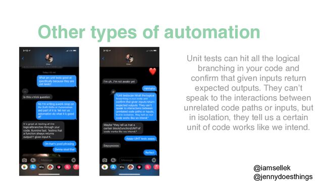 @jennydoesthings
Unit tests can hit all the logical
branching in your code and
confirm that given inputs return
expected outputs. They can’t
speak to the interactions between
unrelated code paths or inputs, but
in isolation, they tell us a certain
unit of code works like we intend.
@iamsellek
Other types of automation
