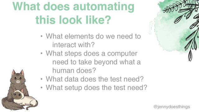 What does automating
this look like?
• What elements do we need to
interact with
?

• What steps does a computer
need to take beyond what a
human does
?

• What data does the test need
?

• What setup does the test need?
@jennydoesthings
