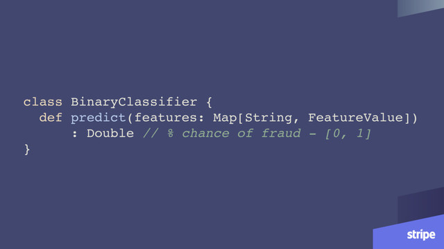 class BinaryClassifier {
def predict(features: Map[String, FeatureValue])
: Double // % chance of fraud - [0, 1]
}
