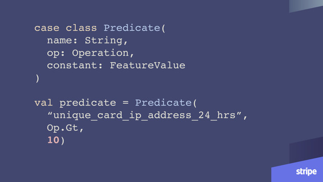case class Predicate(
name: String,
op: Operation,
constant: FeatureValue
)
val predicate = Predicate(
“unique_card_ip_address_24_hrs”,
Op.Gt,
10)
