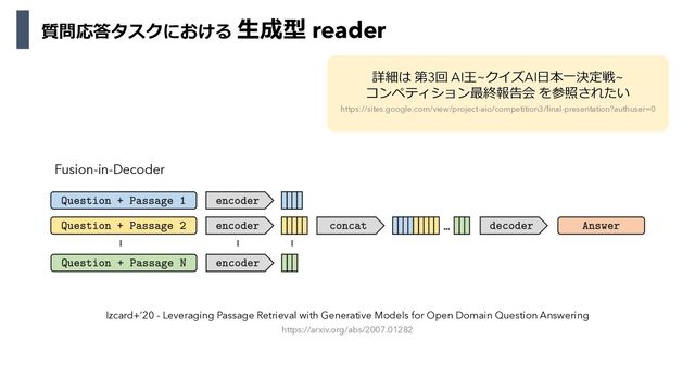 Izcard+’20 - Leveraging Passage Retrieval with Generative Models for Open Domain Question Answering
https://arxiv.org/abs/2007.01282
Fusion-in-Decoder
詳細は 第3回 AI王~クイズAI⽇本⼀決定戦~
コンペティション最終報告会 を参照されたい
https://sites.google.com/view/project-aio/competition3/final-presentation?authuser=0
質問応答タスクにおける ⽣成型 reader
