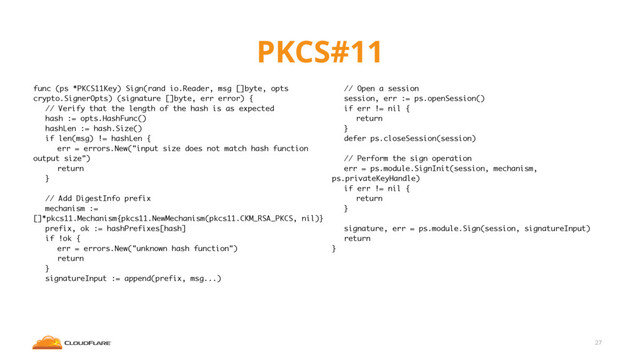 PKCS#11
27
func (ps *PKCS11Key) Sign(rand io.Reader, msg []byte, opts
crypto.SignerOpts) (signature []byte, err error) {
// Verify that the length of the hash is as expected
hash := opts.HashFunc()
hashLen := hash.Size()
if len(msg) != hashLen {
err = errors.New("input size does not match hash function
output size")
return
}
// Add DigestInfo prefix
mechanism :=
[]*pkcs11.Mechanism{pkcs11.NewMechanism(pkcs11.CKM_RSA_PKCS, nil)}
prefix, ok := hashPrefixes[hash]
if !ok {
err = errors.New("unknown hash function")
return
}
signatureInput := append(prefix, msg...)
// Open a session
session, err := ps.openSession()
if err != nil {
return
}
defer ps.closeSession(session)
// Perform the sign operation
err = ps.module.SignInit(session, mechanism,
ps.privateKeyHandle)
if err != nil {
return
}
signature, err = ps.module.Sign(session, signatureInput)
return
}
