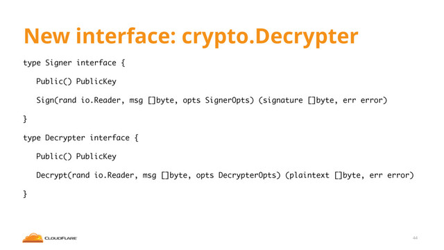 New interface: crypto.Decrypter
type Signer interface {
Public() PublicKey
Sign(rand io.Reader, msg []byte, opts SignerOpts) (signature []byte, err error)
}
type Decrypter interface {
Public() PublicKey
Decrypt(rand io.Reader, msg []byte, opts DecrypterOpts) (plaintext []byte, err error)
}
44

