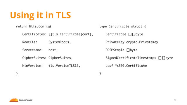 Using it in TLS
return &tls.Config{
Certificates: []tls.Certificate{cert},
RootCAs: SystemRoots,
ServerName: host,
CipherSuites: CipherSuites,
MinVersion: tls.VersionTLS12,
}
45
type Certificate struct {
Certificate [][]byte
PrivateKey crypto.PrivateKey
OCSPStaple []byte
SignedCertificateTimestamps [][]byte
Leaf *x509.Certificate
}
