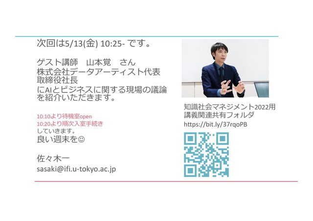 知識社会マネジメント2022⽤
講義関連共有フォルダ
https://bit.ly/37rqoPB
ゲスト講師 ⼭本覚 さん
株式会社データアーティスト代表
取締役社⻑
にAIとビジネスに関する現場の議論
を紹介いただきます。
10:10より待機室open
10:20より順次⼊室⼿続き
していきます。
良い週末をJ
佐々⽊⼀
sasaki@ifi.u-tokyo.ac.jp
次回は5/13(⾦) 10:25- です。
