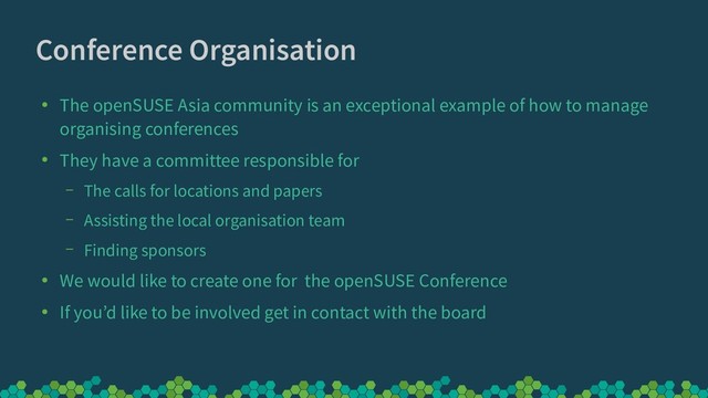 Conference Organisation
●
The openSUSE Asia community is an exceptional example of how to manage
organising conferences
●
They have a committee responsible for
– The calls for locations and papers
– Assisting the local organisation team
– Finding sponsors
●
We would like to create one for the openSUSE Conference
●
If you’d like to be involved get in contact with the board

