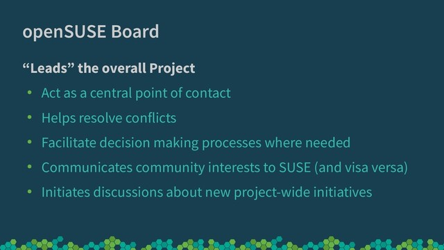 openSUSE Board
“Leads” the overall Project
●
Act as a central point of contact
●
Helps resolve conflicts
●
Facilitate decision making processes where needed
●
Communicates community interests to SUSE (and visa versa)
●
Initiates discussions about new project-wide initiatives
