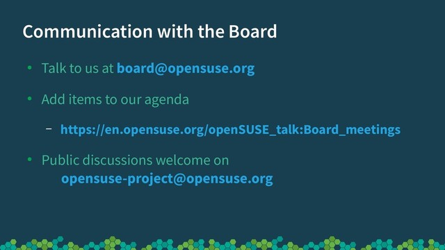 Communication with the Board
●
Talk to us at board@opensuse.org
●
Add items to our agenda
– https://en.opensuse.org/openSUSE_talk:Board_meetings
●
Public discussions welcome on
opensuse-project@opensuse.org

